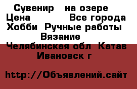 Сувенир “ на озере“ › Цена ­ 1 250 - Все города Хобби. Ручные работы » Вязание   . Челябинская обл.,Катав-Ивановск г.